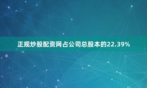 正规炒股配资网占公司总股本的22.39%