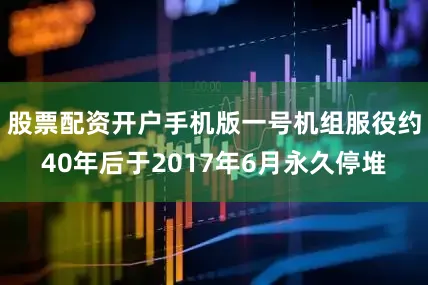 股票配资开户手机版一号机组服役约40年后于2017年6月永久停堆