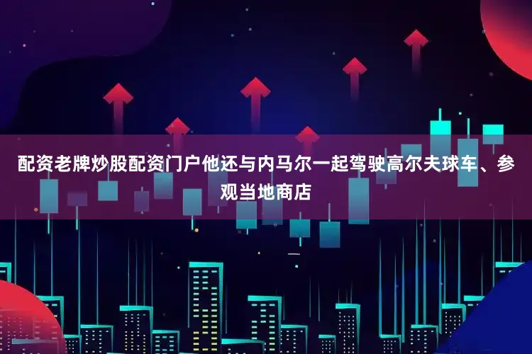 配资老牌炒股配资门户他还与内马尔一起驾驶高尔夫球车、参观当地商店